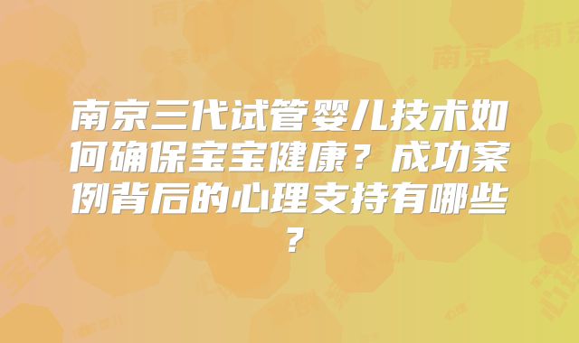 南京三代试管婴儿技术如何确保宝宝健康？成功案例背后的心理支持有哪些？