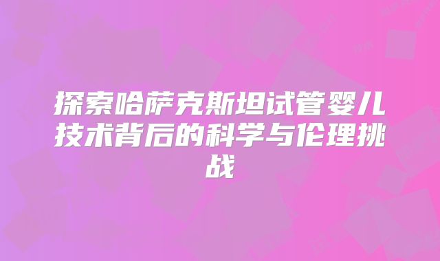 探索哈萨克斯坦试管婴儿技术背后的科学与伦理挑战