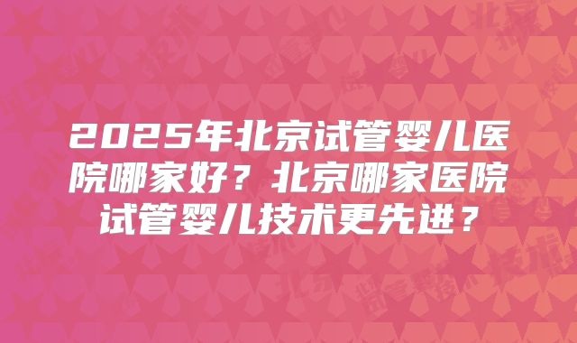 2025年北京试管婴儿医院哪家好？北京哪家医院试管婴儿技术更先进？