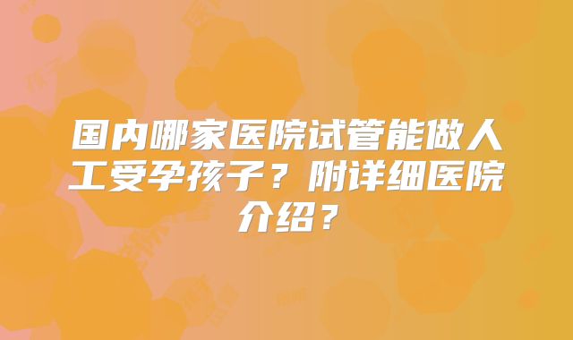国内哪家医院试管能做人工受孕孩子?附详细医院介绍?