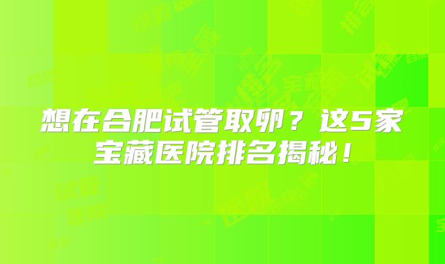 想在合肥试管取卵？这5家宝藏医院排名揭秘！