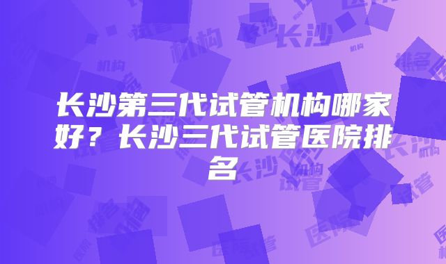 长沙第三代试管机构哪家好？长沙三代试管医院排名