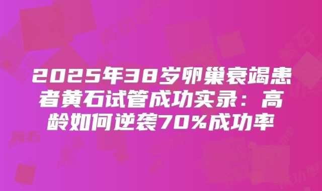 2025年38岁卵巢衰竭患者黄石试管成功实录：高龄如何逆袭70%成功率