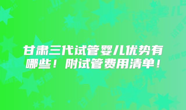 甘肃三代试管婴儿优势有哪些！附试管费用清单！