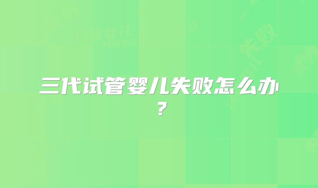 三代试管婴儿失败怎么办？