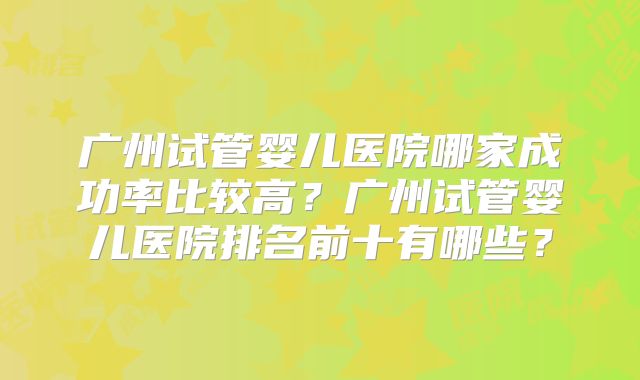 广州试管婴儿医院哪家成功率比较高？广州试管婴儿医院排名前十有哪些？