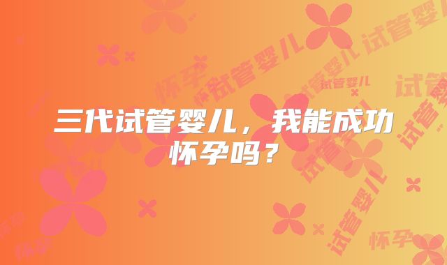 三代试管婴儿，我能成功怀孕吗？