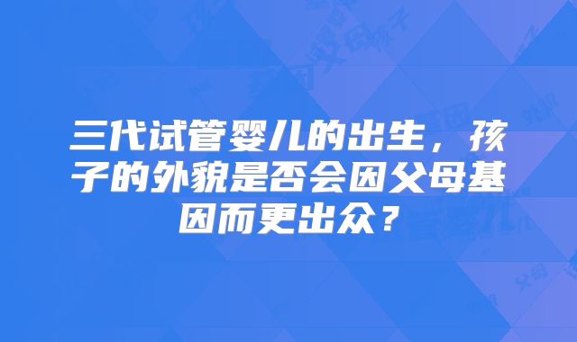 三代试管婴儿的出生，孩子的外貌是否会因父母基因而更出众？