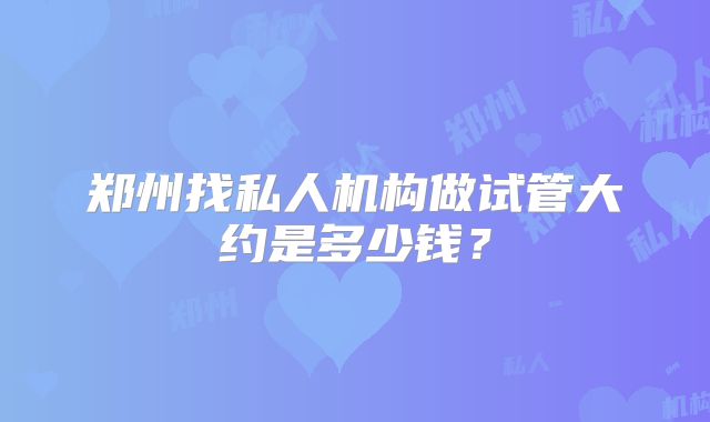 郑州找私人机构做试管大约是多少钱?