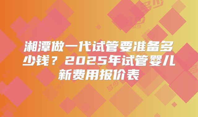 湘潭做一代试管要准备多少钱？2025年试管婴儿新费用报价表