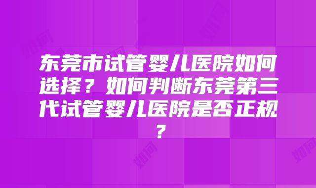 东莞市试管婴儿医院如何选择？如何判断东莞第三代试管婴儿医院是否正规？