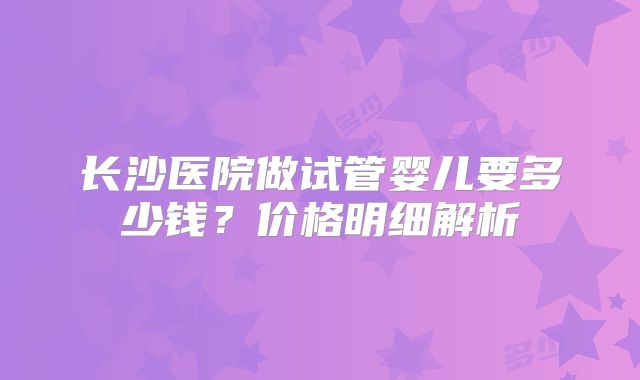 长沙医院做试管婴儿要多少钱?价格明细解析