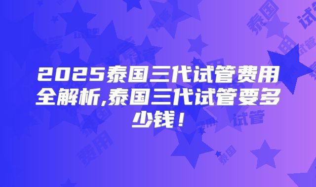 2025泰国三代试管费用全解析,泰国三代试管要多少钱！
