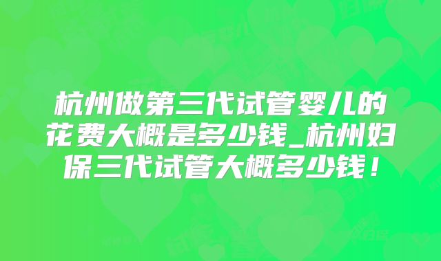 杭州做第三代试管婴儿的花费大概是多少钱_杭州妇保三代试管大概多少钱！