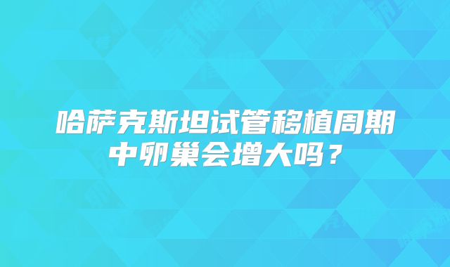 哈萨克斯坦试管移植周期中卵巢会增大吗?