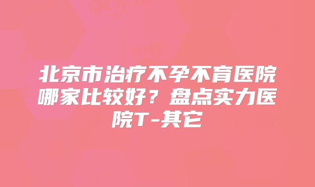 北京市治疗不孕不育医院哪家比较好?盘点实力医院T-其它