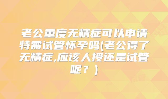 老公重度无精症可以申请特需试管怀孕吗(老公得了无精症,应该人授还是试管呢？)