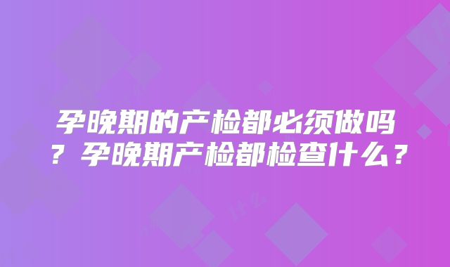 孕晚期的产检都必须做吗？孕晚期产检都检查什么？