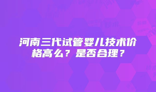 河南三代试管婴儿技术价格高么？是否合理？