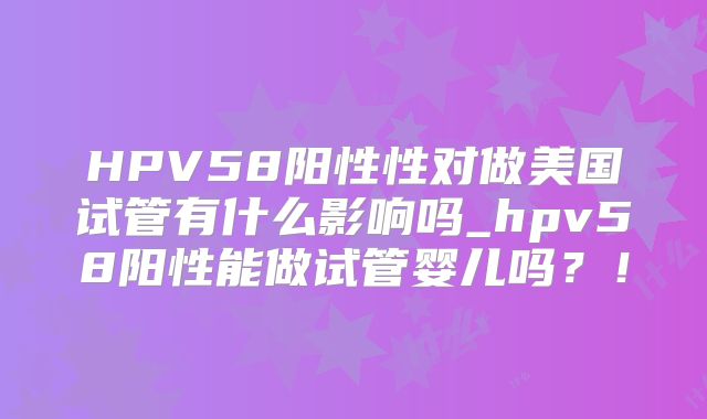 HPV58阳性性对做美国试管有什么影响吗_hpv58阳性能做试管婴儿吗？！