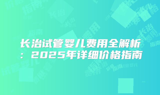 长治试管婴儿费用全解析：2025年详细价格指南