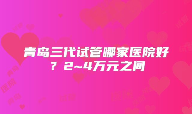 青岛三代试管哪家医院好？2~4万元之间