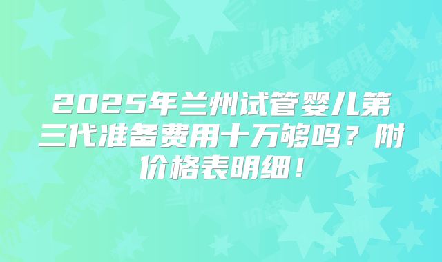 2025年兰州试管婴儿第三代准备费用十万够吗？附价格表明细！
