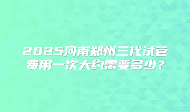 2025河南郑州三代试管费用一次大约需要多少?