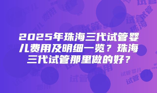 2025年珠海三代试管婴儿费用及明细一览？珠海三代试管那里做的好？