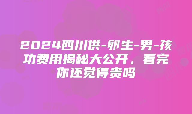 2024四川供-卵生-男-孩功费用揭秘大公开,看完你还觉得贵吗