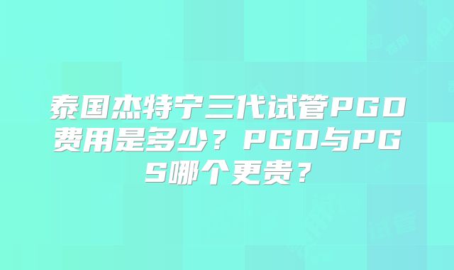 泰国杰特宁三代试管PGD费用是多少？PGD与PGS哪个更贵？