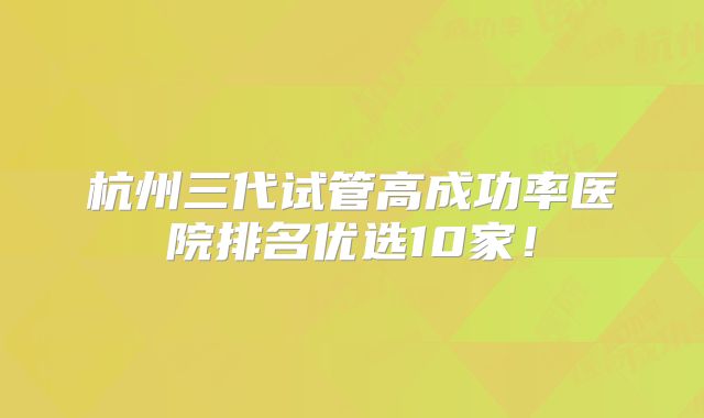 杭州三代试管高成功率医院排名优选10家！
