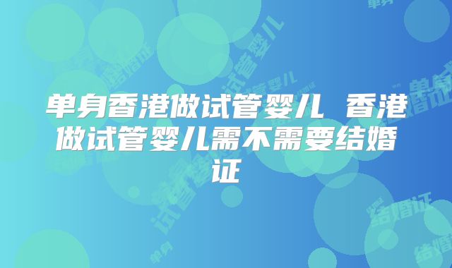 单身香港做试管婴儿 香港做试管婴儿需不需要结婚证