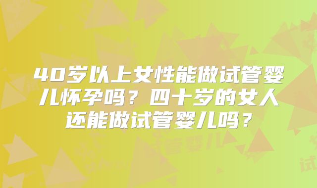 40岁以上女性能做试管婴儿怀孕吗?四十岁的女人还能做试管婴儿吗?