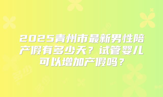 2025青州市最新男性陪产假有多少天？试管婴儿可以增加产假吗？