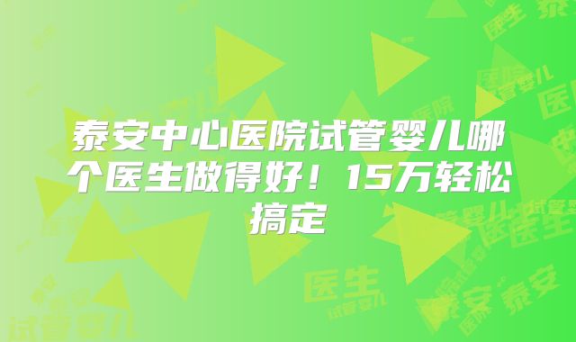 泰安中心医院试管婴儿哪个医生做得好！15万轻松搞定