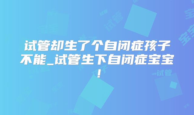 试管却生了个自闭症孩子不能_试管生下自闭症宝宝！