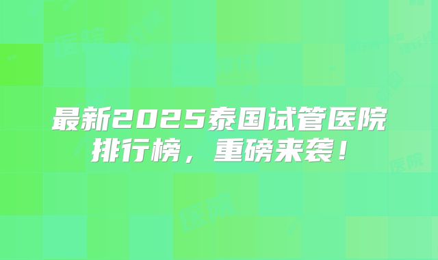 最新2025泰国试管医院排行榜，重磅来袭！