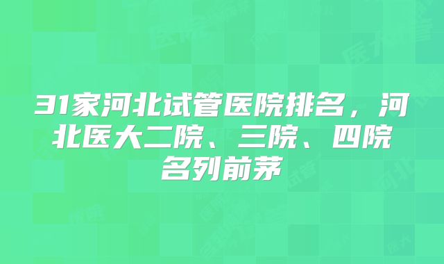 31家河北试管医院排名，河北医大二院、三院、四院名列前茅