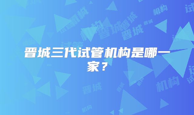 晋城三代试管机构是哪一家？