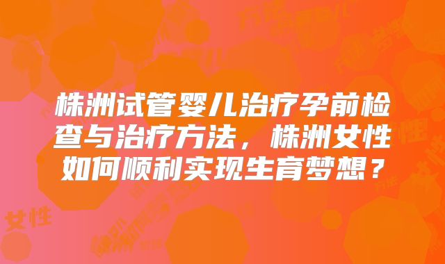 株洲试管婴儿治疗孕前检查与治疗方法，株洲女性如何顺利实现生育梦想？