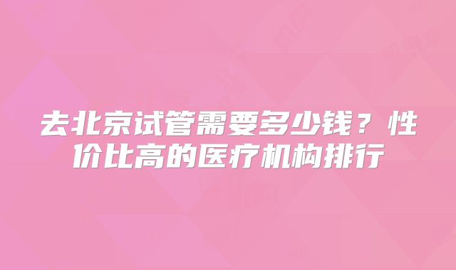 去北京试管需要多少钱？性价比高的医疗机构排行