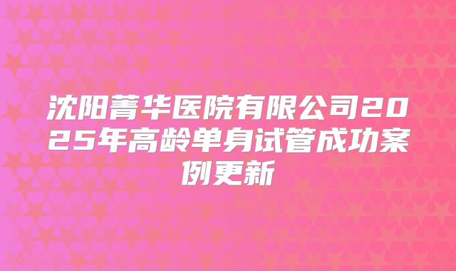 沈阳菁华医院有限公司2025年高龄单身试管成功案例更新