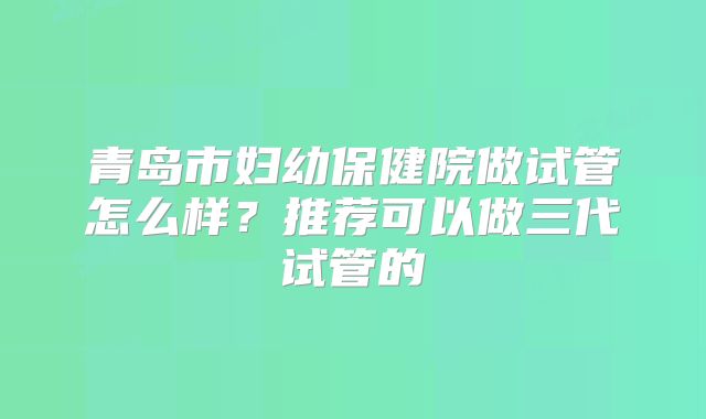 青岛市妇幼保健院做试管怎么样？推荐可以做三代试管的