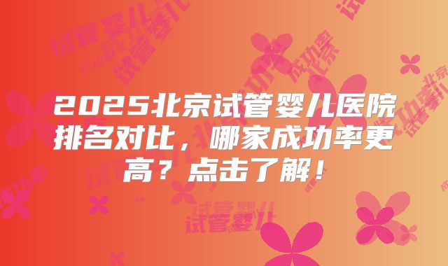 2025北京试管婴儿医院排名对比，哪家成功率更高？点击了解！