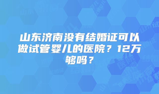 山东济南没有结婚证可以做试管婴儿的医院？12万够吗？
