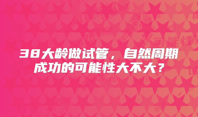 38大龄做试管，自然周期成功的可能性大不大？