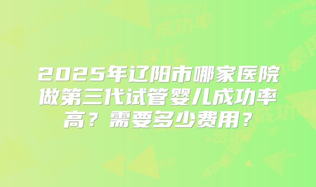 2025年辽阳市哪家医院做第三代试管婴儿成功率高？需要多少费用？