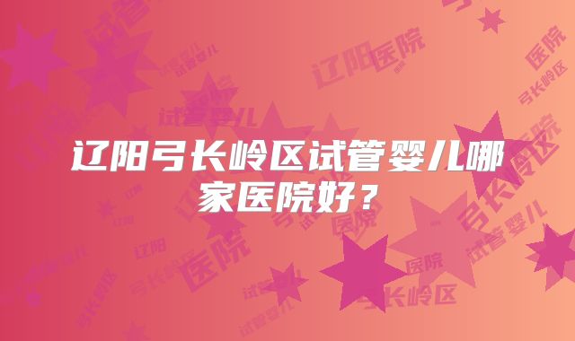 辽阳弓长岭区试管婴儿哪家医院好？