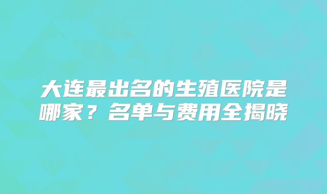 大连最出名的生殖医院是哪家？名单与费用全揭晓